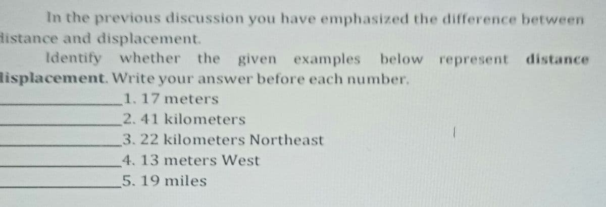 In the previous discussion you have emphasized the difference between
distance and displacemet.
Identify whether the given examples below represent distance
lisplacement. Write your answer before each number.
1.17 meters
2.41 kilometers
3.22 kilometers Northeast
4. 13 meters West
5. 19 miles
