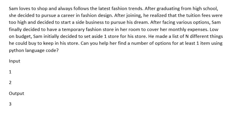 Sam loves to shop and always follows the latest fashion trends. After graduating from high school,
she decided to pursue a career in fashion design. After joining, he realized that the tuition fees were
too high and decided to start a side business to pursue his dream. After facing various options, Sam
finally decided to have a temporary fashion store in her room to cover her monthly expenses. Low
on budget, Sam initially decided to set aside 1 store for his store. He made a list of N different things
he could buy to keep in his store. Can you help her find a number of options for at least 1 item using
python language code?
Input
1
2
Output
3