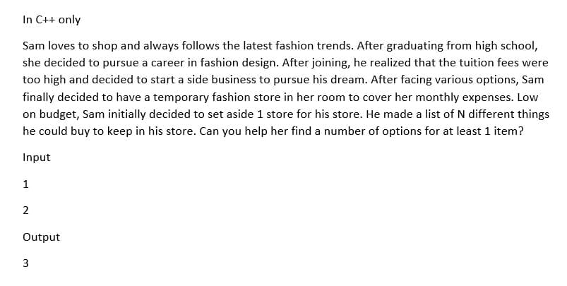 In C++ only
Sam loves to shop and always follows the latest fashion trends. After graduating from high school,
she decided to pursue a career in fashion design. After joining, he realized that the tuition fees were
too high and decided to start a side business to pursue his dream. After facing various options, Sam
finally decided to have a temporary fashion store in her room to cover her monthly expenses. Low
on budget, Sam initially decided to set aside 1 store for his store. He made a list of N different things
he could buy to keep in his store. Can you help her find a number of options for at least 1 item?
Input
1
2
Output
3