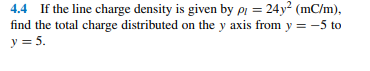 4.4 If the line charge density is given by pi = 24y (mC/m),
find the total charge distributed on the y axis from y = -5 to
y = 5.
