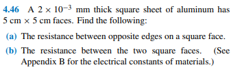 4.46 A 2 x 10-3 mm thick square sheet of aluminum has
5 cm x 5 cm faces. Find the following:
(a) The resistance between opposite edges on a square face.
(b) The resistance between the two square faces. (See
Appendix B for the electrical constants of materials.)
