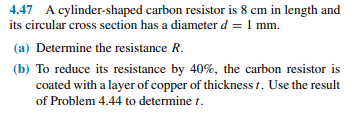 4.47 A cylinder-shaped carbon resistor is 8 cm in length and
its circular cross section has a diameter d = 1 mm.
(a) Determine the resistance R.
(b) To reduce its resistance by 40%, the carbon resistor is
coated with a layer of copper of thickness t. Use the result
of Problem 4.44 to determine t.
