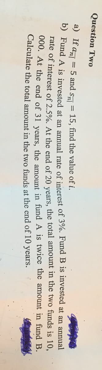 Question Two
a) If anl
5 and sa = 15, find the value of i.
D) Fund A is invested at an annual rate of interest of 3%. Fund B is invested at an annual
Tate of interest of 2.5%. At the end of 20 vears, the total amount in the two funds is 10.
000. At the end of 31 vears, the amount in fund A is twice the amount in fund B.
Calculate the total amount in the two funds at the end of 10 years.
