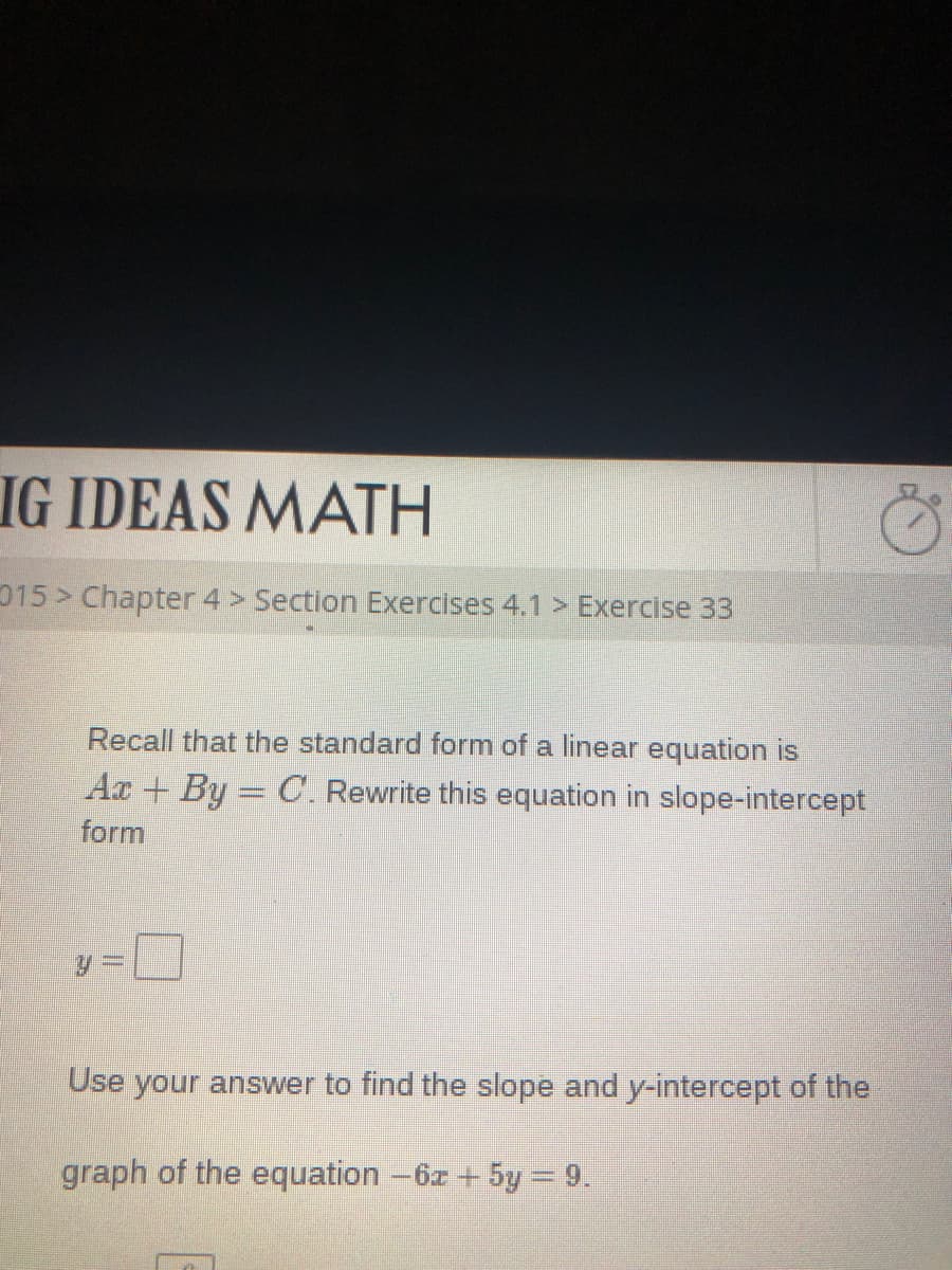 IG IDEAS MATH
015 > Chapter 4> Section Exercises 4.1 > Exercise 33
Recall that the standard form of a linear equation is
Ar + By = C. Rewrite this equation in slope-intercept
form
Use your answer to find the slope and y-intercept of the
graph of the equation -6z + 5y = 9.
