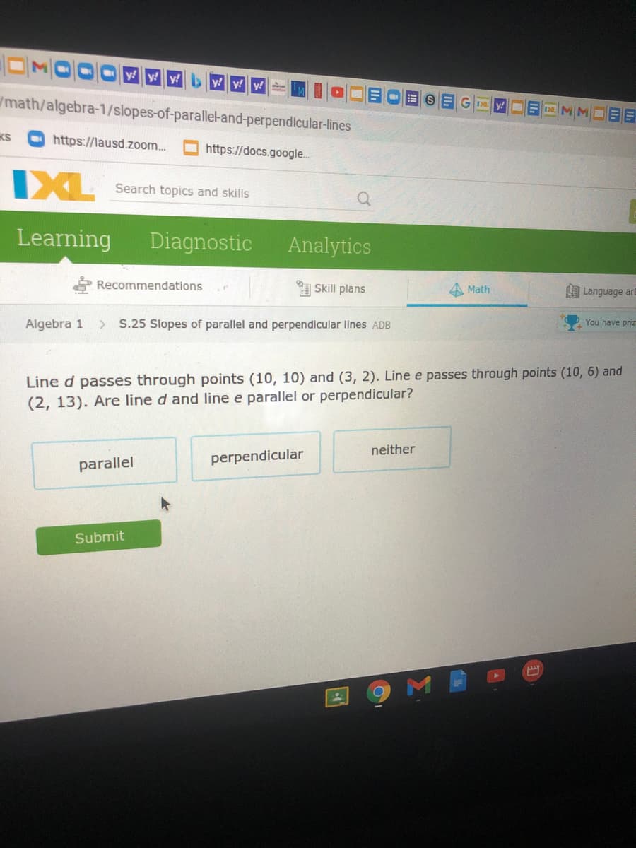 y y y by!
E S E G y!DE D
/math/algebra-1/slopes-of-parallel-and-perpendicular-lines
KS
O https://lausd.zoom.
https://docs.google.
IXL
Search topics and skills
Learning
Diagnostic
Analytics
Recommendations
Skill plans
4 Math
L Language art
Algebra 1
> S.25 Slopes of parallel and perpendicular lines ADB
You have priz
Line d passes through points (10, 10) and (3, 2). Line e passes through points (10, 6) and
(2, 13). Are line d and line e parallel or perpendicular?
neither
perpendicular
parallel
Submit
