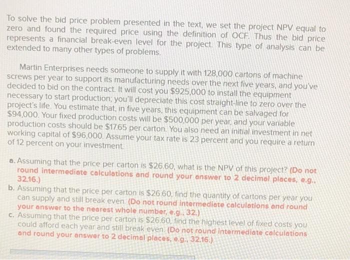 To solve the bid price problem presented in the text, we set the project NPV equal to
zero and found the required price using the definition of OCF. Thus the bid price
represents a financial break-even level for the project. This type of analysis can be
extended to many other types of problems.
Martin Enterprises needs someone to supply it with 128,000 cartons of machine
screws per year to support its manufacturing needs over the next five years, and you've
decided to bid on the contract. It will cost you $925,000 to install the equipment
necessary to start production; you'll depreciate this cost straight-line to zero over the
project's life. You estimate that, in five years, this equipment can be salvaged for
$94,000. Your fixed production costs will be $500,000 per year, and your variable
production costs should be $17.65 per carton. You also need an initial investment in net
working capital of $96,000. Assume your tax rate is 23 percent and you require a return
of 12 percent on your investment.
a. Assuming that the price per carton is $26.60, what is the NPV of this project? (Do not
round intermediate calculations and round your answer to 2 decimal places, e.g..
32.16.)
b. Assuming that the price per carton is $26.60, find the quantity of cartons per year you
can supply and still break even. (Do not round intermediate calculations and round
your answer to the nearest whole number, e.g.. 32.)
c. Assuming that the price per carton is $26.60, find the highest level of fixed costs you
could afford each year and still break even. (Do not round intermediate calculations
and round your answer to 2 decimal places, e.g., 32.16.)