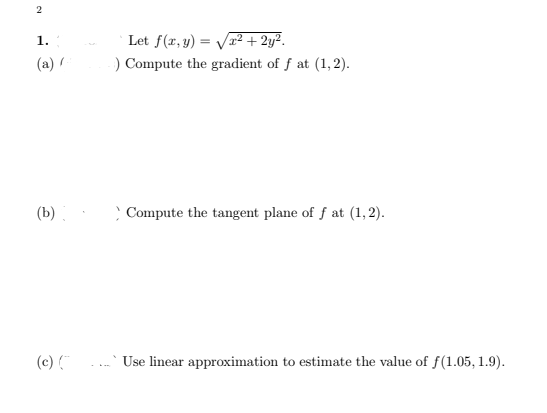 Let f(r,y) = Vr² + 2y².
) Compute the gradient of f at (1,2).
1.
(a) /
(b).
Compute the tangent plane of f at (1, 2).
(c)
Use linear approximation to estimate the value of f(1.05, 1.9).
