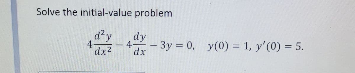 ### Solving the Initial-Value Problem

The given initial-value problem is:

\[ 4 \frac{d^2y}{dx^2} - 4 \frac{dy}{dx} - 3y = 0, \]

with the initial conditions: 

\[ y(0) = 1 \]
\[ y'(0) = 5 \]

### Steps to Solve the Initial-Value Problem

1. **Form the Auxiliary Equation:**

   First, we convert the given differential equation into its corresponding auxiliary equation:

   \[ 4r^2 - 4r - 3 = 0 \]

2. **Solve the Auxiliary Equation:**

   Solve the quadratic equation \( 4r^2 - 4r - 3 = 0 \) to find the roots \(r\):

   \[ r = \frac{4 \pm \sqrt{16 + 48}}{8} \]
   \[ r = \frac{4 \pm \sqrt{64}}{8} \]
   \[ r = \frac{4 \pm 8}{8} \]

   So, \( r_1 = \frac{12}{8} = \frac{3}{2} \) and \( r_2 = \frac{-4}{8} = -\frac{1}{2} \).

3. **Form the General Solution:**

   Based on the roots \( r_1 \) and \( r_2 \), the general solution of the differential equation is:

   \[ y(x) = C_1 e^{r_1 x} + C_2 e^{r_2 x} \]
   \[ y(x) = C_1 e^{\frac{3}{2} x} + C_2 e^{-\frac{1}{2} x} \]

4. **Apply Initial Conditions:**

   Use the initial conditions \( y(0) = 1 \) and \( y'(0) = 5 \) to find the constants \( C_1 \) and \( C_2 \):

   - For \( y(0) = 1 \):

     \[ 1 = C_1 e^{0} + C_2 e^{0} \]
     \[ 1 = C_1 + C_2 \]
     \[ C_1 + C_2 =