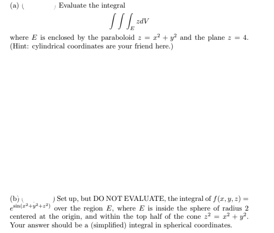 ) Set up, but DO NOT EVALUATE, the integral of f(r, Y, z) =
over the region E, where E is inside the sphere of radius 2
centered at the origin, and within the top half of the cone 22 = a² + y².
Your answer should be a (simplified) integral in spherical coordinates.
(b)
