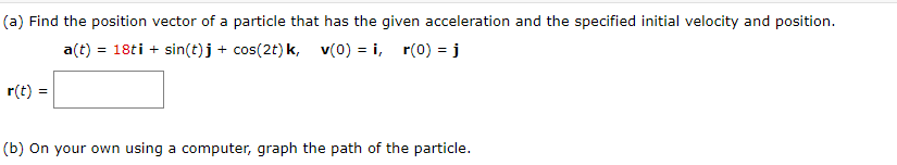 (a) Find the position vector of a particle that has the given acceleration and the specified initial velocity and position.
a(t) = 18ti + sin(t)j + cos(2t)k, v(0) = i, r(0) = j
%3D
