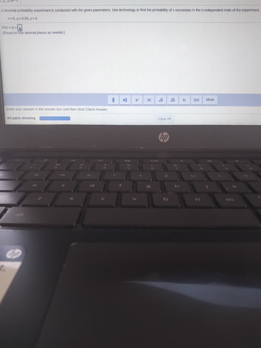 A binomial probability experiment is conducted with the given parameters. Use technology to find the probability of x successes in the n independent trials of the experiment.
n=8, p= 0.55, x<4
P(X <4) =
(Round to four decimal places as needed.)
(11)
More
Enter your answer in the answer box and then click Check Answer.
All parts showing
Clear All
hp
