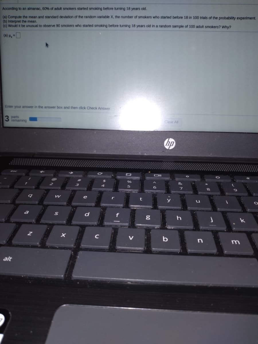 According to an almanac, 60% of adult smokers started smoking before turning 18 years old.
(a) Compute the mean and standard deviation of the random variable X, the number of smokers who started before 18 in 100 trials of the probability experiment.
(b) Interpret the mean.
(c) Would it be unusual to observe 90 smokers who started smoking before turning 18 years old in a random sample of 100 adult smokers? Why?
= 1 (e)
Enter your answer in the answer box and then click Check Answer
3 parts
remaining
Clear All
DII
5
a
d
C
b
m.
alt
