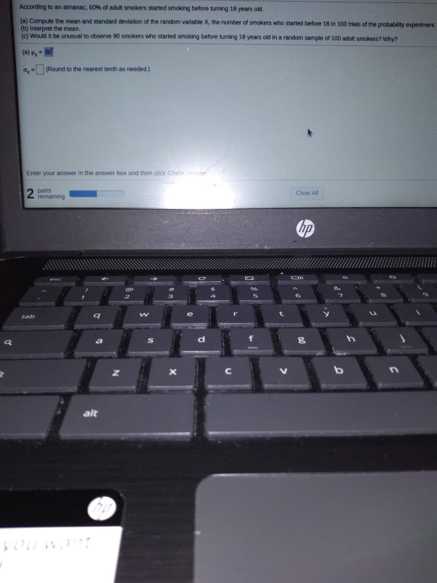 According to an almanac, 60% of adult smokers started smoking before turning 18 years old.
(a) Compute the mean and standard deviation of the random variable X, the number of smokers who started before 18 in 100 trials of the probability experiment.
(b) Interpret the mean.
(c) Would it be unusual to observe 90 smokers who started smoking before turning 18 years old in a random sample of 100 adult smokers? Why?
(a) = 60
o, = (Round to the nearest tenth as needed.)
Enter your answer in the answer box and then click Check Answer
2.
parts
remaining
Clear All
の
tab
alt
