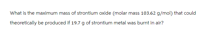 What is the maximum mass of strontium oxide (molar mass 103.62 g/mol) that could
theoretically be produced if 19.7 g of strontium metal was burnt in air?