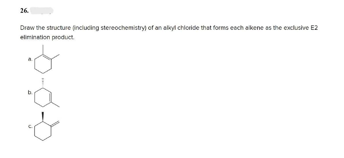 26.
Draw the structure (including stereochemistry) of an alkyl chloride that forms each alkene as the exclusive E2
elimination product.
a.
b.