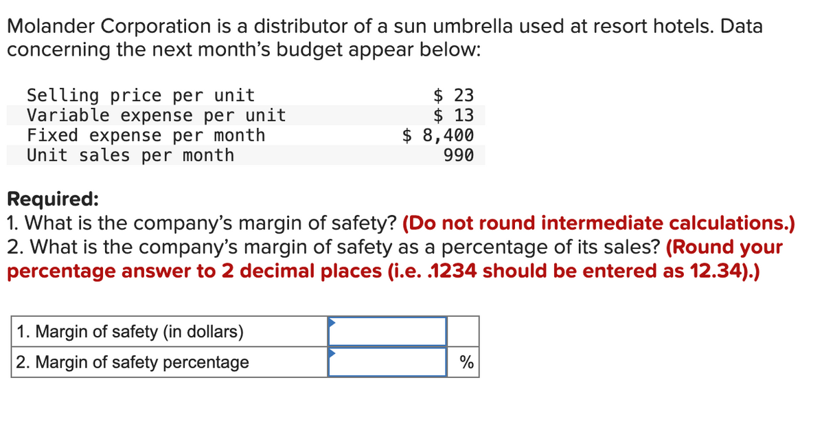 Molander Corporation is a distributor of a sun umbrella used at resort hotels. Data
concerning the next month's budget appear below:
Selling price per unit
Variable expense per unit
Fixed expense per month
Unit sales per month
$ 23
$ 13
$ 8,400
990
Required:
1. What is the company's margin of safety? (Do not round intermediate calculations.)
2. What is the company's margin of safety as a percentage of its sales? (Round your
percentage answer to 2 decimal places (i.e. .1234 should be entered as 12.34).)
1. Margin of safety (in dollars)
2. Margin of safety percentage
%