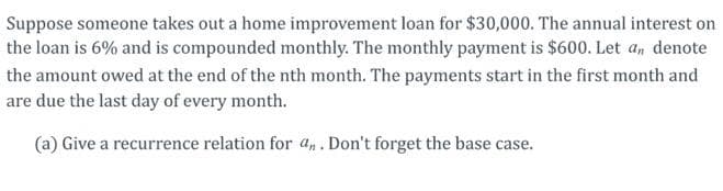 Suppose someone takes out a home improvement loan for $30,000. The annual interest on
the loan is 6% and is compounded monthly. The monthly payment is $600. Let a, denote
the amount owed at the end of the nth month. The payments start in the first month and
are due the last day of every month.
(a) Give a recurrence relation for an. Don't forget the base case.
