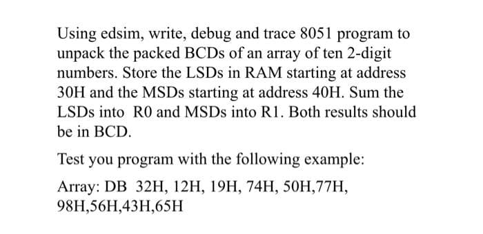 Using edsim, write, debug and trace 8051 program to
unpack the packed BCDS of an array of ten 2-digit
numbers. Store the LSDS in RAM starting at address
30H and the MSDS starting at address 40H. Sum the
LSDS into R0 and MSDS into R1. Both results should
be in BCD.
Test you program with the following example:
Array: DB 32HН, 12H, 19Н, 74Н, 50Н,77H,
98H,56H,43H,65H
