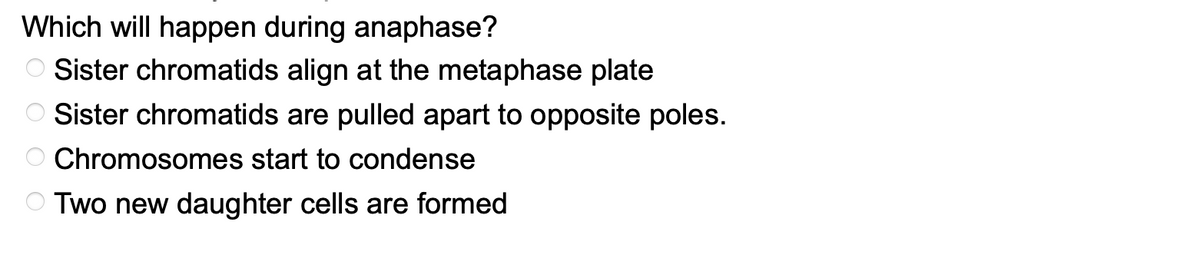 Which will happen during anaphase?
Sister chromatids align at the metaphase plate
Sister chromatids are pulled apart to opposite poles.
Chromosomes start to condense
OTwo new daughter cells are formed
OOO