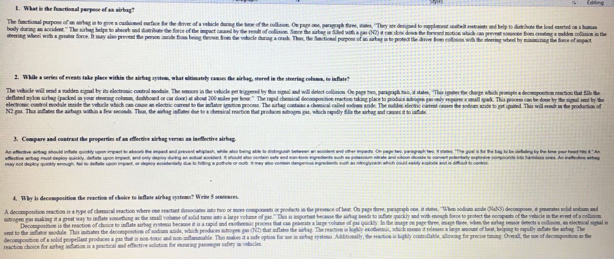 Styles
Г Editing
1. What is the functional purpose of an airbag?
The functional purpose of an airbag is to give a cushioned surface for the driver of a vehicle during the time of the collision. On page one, paragraph three, states, "They are designed to supplement seatbelt restraints and help to distribute the load exerted on a human
body during an accident." The airbag helps to absorb and distribute the force of the impact caused by the result of collision. Since the airbag is filled with a gas (N2) it can slow down the forward motion which can prevent someone from creating a sudden collision in the
steering wheel with a greater force. It may also prevent the person inside from being thrown from the vehicle during a crash. Thus, the functional purpose of an airbag is to protect the driver from collision with the steering wheel by minimizing the force of impact.
2. While a series of events take place within the airbag system, what ultimately causes the airbag, stored in the steering column, to inflate?
The vehicle will send a sudden signal by its electronic control module. The sensors in the vehicle get triggered by this signal and will detect collision. On page two, paragraph two, it states, "This ignites the charge which prompts a decomposition reaction that fills the
deflated nylon airbag (packed in your steering column, dashboard or car door) at about 200 miles per hour." The rapid chemical decomposition reaction taking place to produce nitrogen gas only requires a small spark. This process can be done by the signal sent by the
electronic control module inside the vehicle which can cause an electric current to the inflator ignition process. The airbag contains a chemical called sodium azide. The sudden electric current causes the sodium azide to get ignited. This will result in the production of
N2 gas. This inflates the airbags within a few seconds. Thus, the airbag inflates due to a chemical reaction that produces nitrogen gas, which rapidly fills the airbag and causes it to inflate.
3. Compare and contrast the properties of an effective airbag versus an ineffective airbag.
An effective airbag should inflate quickly upon impact to absorb the impact and prevent whiplash, while also being able to distinguish between an accident and other impacts. On page two, paragraph two, it states. "The goal is for the bag to be deflating by the time your head hits it." An
effective airbag must deploy quickly, deflate upon impact, and only deploy during an actual accident. It should also contain safe and non-toxic ingredients such as potassium nitrate and silicon dioxide to convert potentially explosive compounds into harmless ones. An ineffective airbag
may not deploy quickly enough, fail to deflate upon impact, or deploy accidentally due to hitting a pothole or curb. It may also contain dangerous ingredients such as nitroglycerin which could easily explode and is difficult to control.
4. Why is decomposition the reaction of choice to inflate airbag systems? Write 5 sentences.
A decomposition reaction is a type of chemical reaction where one reactant dissociates into two or more components or products in the presence of heat. On page three, paragraph one, it states, "When sodium azide (NaN3) decomposes, it generates solid sodium and
nitrogen gas making it a great way to inflate something as the small volume of solid turns into a large volume of gas." This is important because the airbag needs to inflate quickly and with enough force to protect the occupants of the vehicle in the event of a collision.
Decomposition is the reaction of choice to inflate airbag systems because it is a rapid and exothermic process that can generate a large volume of gas quickly. In the image on page three, image three, when the airbag sensor detects a collision, an electrical signal is
sent to the inflator module. This initiates the decomposition of sodium azide, which produces nitrogen gas (N2) that inflates the airbag. The reaction is highly exothermic, which means it releases a large amount of heat, helping to rapidly inflate the airbag. The
decomposition of a solid propellant produces a gas that is non-toxic and non-inflammable. This makes it a safe option for use in airbag systems. Additionally, the reaction is highly controllable, allowing for precise timing. Overall, the use of decomposition as the
reaction choice for airbag inflation is a practical and effective solution for ensuring passenger safety in vehicles.