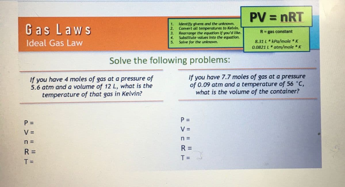 Gas Laws
Ideal Gas Law
PVC R
P =
V =
n=
R =
T=
If you have 4 moles of gas at a pressure of
5.6 atm and a volume of 12 L, what is the
temperature of that gas in Kelvin?
|| || || ||
Identify givens and the unknown.
Convert all temperatures to Kelvin.
Rearrange the equation if you'd like.
Substitute values into the equation.
Solve for the unknown.
Solve the following
P =
PVN R
problems:
If you have 7.7 moles of gas at a pressure
of 0.09 atm and a temperature of 56 °C,
what is the volume of the container?
|| || ||
V =
n =
PV = nRT
R=
T =
R = gas constant
8.31 L* kPa/mole * K
0.0821 L * atm/mole * K