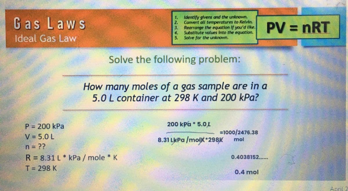 Gas Laws
Ideal Gas Law
1. Identify givens and the unknown.
Convert all temperatures to Kelvin.
Rearrange the equation If you'd like.
Substitute values into the equation.
Solve for the unknown.
MAYN=
P = 200 kPa
V = 5.0 L
n = ??
R = 8.31 L* kPa / mole * K
T = 298 K
5.
Solve the following problem:
mun
How many moles of a gas sample are in a
5.0 L container at 298 K and 200 kPa?
200 kPa * 5.0L
8.31 LkPa /molk*298K
=1000/2476.38
mol
PV = nRT
0.4038152......
0.4 mol
April 2