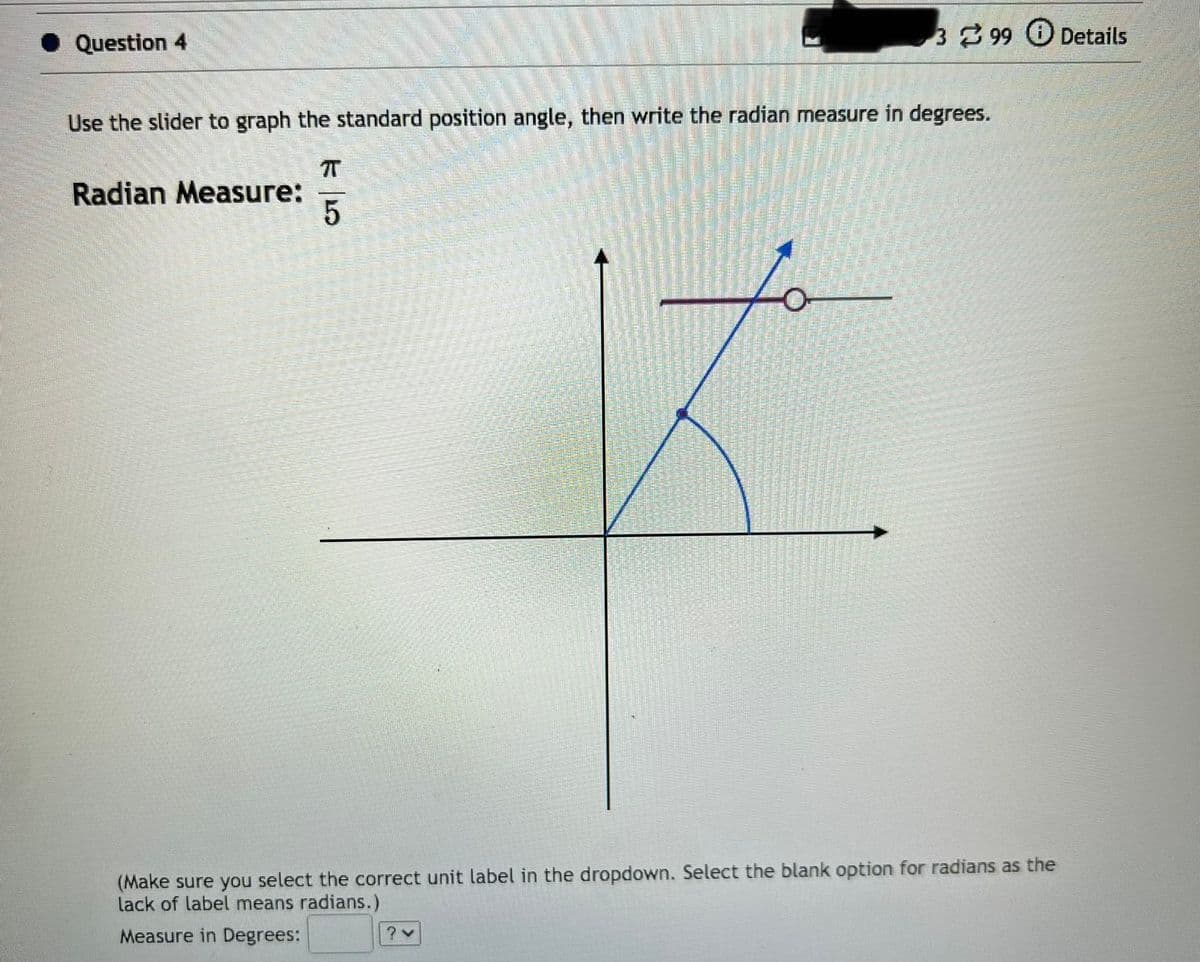 Question 4
Use the slider to graph the standard position angle, then write the radian measure in degrees.
Radian Measure:
π
5
399 + Details
(Make sure you select the correct unit label in the dropdown. Select the blank option for radians as the
lack of label means radians.)
Measure in Degrees:
? ✓