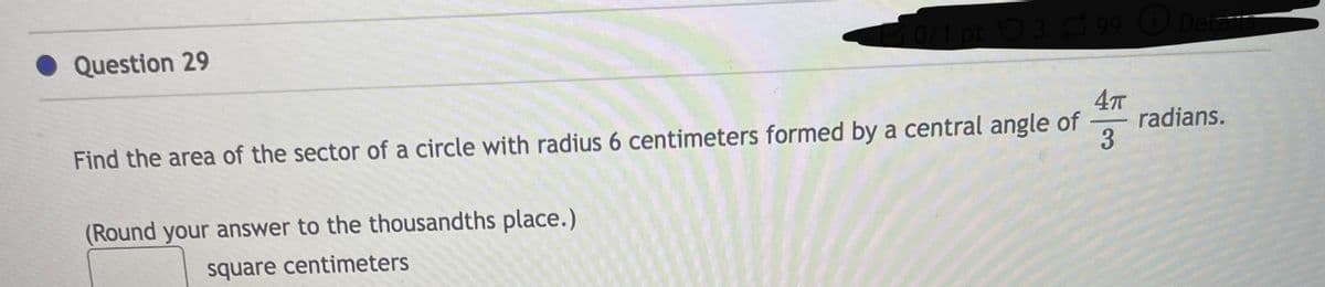 Question 29
0/1 pt 399 Deta
4π
Find the area of the sector of a circle with radius 6 centimeters formed by a central angle of
3
(Round your answer to the thousandths place.)
square centimeters
radians.