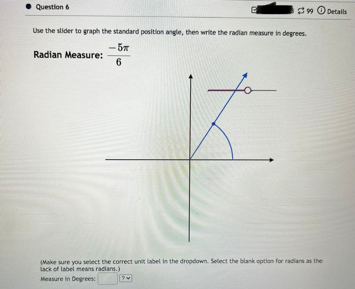 ◆ Question 6
Radian Measure:
P
Use the slider to graph the standard position angle, then write the radian measure in degrees.
- 5TT
6
399 Details
2 v
(Make sure you select the correct unit label in the dropdown. Select the blank option for radians as the
lack of label means radians.)
Measure in Degrees: