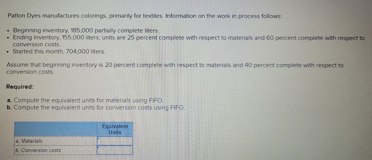 .
Patton Dyes manufactures colorings, primarily for textiles. Information on the work in process follows:
Beginning inventory, 185,000 partially complete liters.
Ending inventory, 155,000 liters; units are 25 percent complete with respect to materials and 60 percent complete with respect to
conversion costs.
Started this month, 704,000 liters.
Assume that beginning inventory is 20 percent complete with respect to materials and 40 percent complete with respect to
conversion costs.
Required:
a. Compute the equivalent units for materials using FIFO.
b. Compute the equivalent units for conversion costs using FIFO.
a. Materials
b. Conversion costs
Equivalent
Units