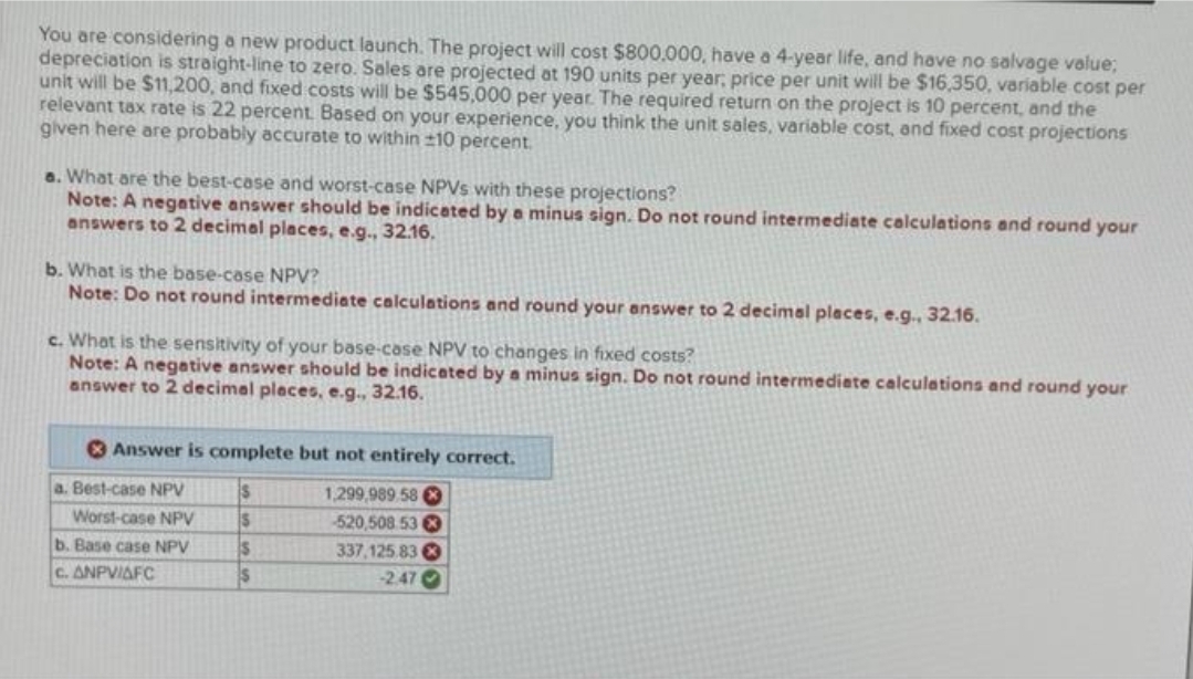 You are considering a new product launch. The project will cost $800.000, have a 4-year life, and have no salvage value;
depreciation is straight-line to zero. Sales are projected at 190 units per year, price per unit will be $16,350, variable cost per
unit will be $11,200, and fixed costs will be $545,000 per year. The required return on the project is 10 percent, and the
relevant tax rate is 22 percent. Based on your experience, you think the unit sales, variable cost, and fixed cost projections
given here are probably accurate to within 10 percent.
a. What are the best-case and worst-case NPVs with these projections?
Note: A negative answer should be indicated by a minus sign. Do not round intermediate calculations and round your
answers to 2 decimal places, e.g., 32.16.
b. What is the base-case NPV?
Note: Do not round intermediate calculations and round your answer to 2 decimal places, e.g., 32.16.
c. What is the sensitivity of your base-case NPV to changes in fixed costs?
Note: A negative answer should be indicated by a minus sign. Do not round intermediate calculations and round your
answer to 2 decimal places, e.g., 32.16.
Answer is complete but not entirely correct.
$
S
$
$
a. Best-case NPV
Worst-case NPV
b. Base case NPV
C. ANPVIAFC
1,299,989.58 X
520,508 53
337,125.83
-2.47