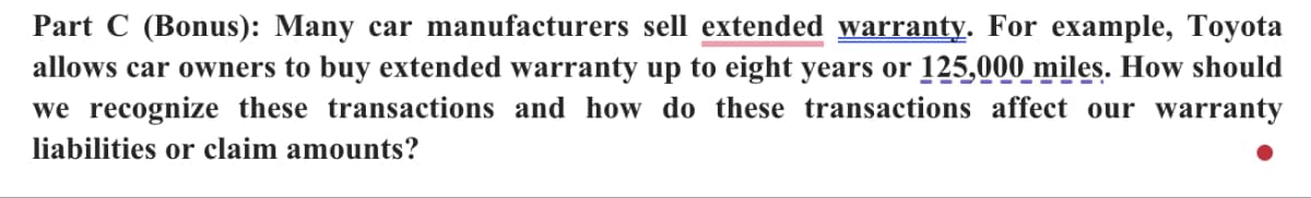 Part C (Bonus): Many car manufacturers sell extended warranty. For example, Toyota
allows car owners to buy extended warranty up to eight years or 125,000 miles. How should
we recognize these transactions and how do these transactions affect our warranty
liabilities or claim amounts?