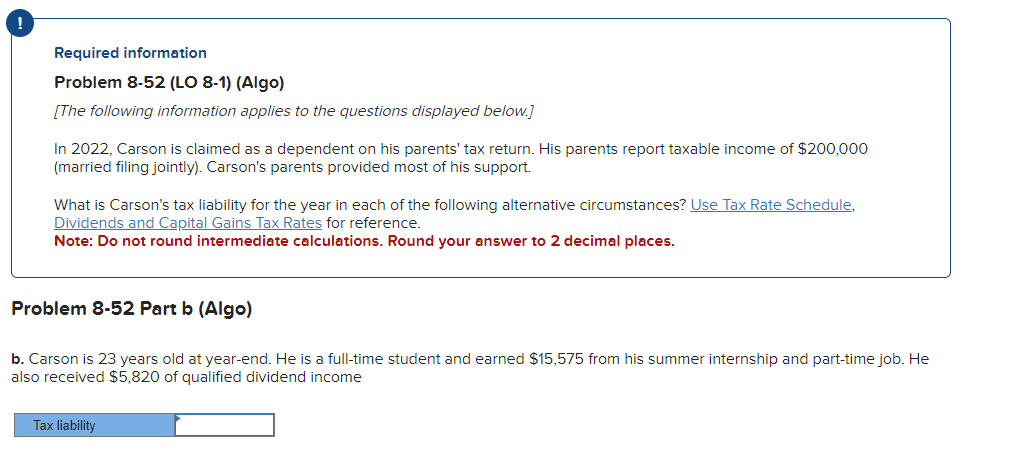 !
Required information
Problem 8-52 (LO 8-1) (Algo)
[The following information applies to the questions displayed below.]
In 2022, Carson is claimed as a dependent on his parents' tax return. His parents report taxable income of $200,000
(married filing jointly). Carson's parents provided most of his support.
What is Carson's tax liability for the year in each of the following alternative circumstances? Use Tax Rate Schedule,
Dividends and Capital Gains Tax Rates for reference.
Note: Do not round intermediate calculations. Round your answer to 2 decimal places.
Problem 8-52 Part b (Algo)
b. Carson is 23 years old at year-end. He is a full-time student and earned $15,575 from his summer internship and part-time job. He
also received $5,820 of qualified dividend income
Tax liability