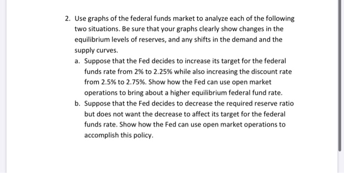 2. Use graphs of the federal funds market to analyze each of the following
two situations. Be sure that your graphs clearly show changes in the
equilibrium levels of reserves, and any shifts in the demand and the
supply curves.
a. Suppose that the Fed decides to increase its target for the federal
funds rate from 2% to 2.25% while also increasing the discount rate
from 2.5% to 2.75%. Show how the Fed can use open market
operations to bring about a higher equilibrium federal fund rate.
b. Suppose that the Fed decides to decrease the required reserve ratio
but does not want the decrease to affect its target for the federal
funds rate. Show how the Fed can use open market operations to
accomplish this policy.