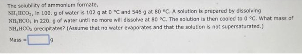 The solubility of ammonium formate,
NH,HCO₂, in 100. g of water is 102 g at 0 °C and 546 g at 80 °C. A solution is prepared by dissolving
NH, HCO₂ in 220. g of water until no more will dissolve at 80 °C. The solution is then cooled to 0 °C. What mass of
NH,HCO₂ precipitates? (Assume that no water evaporates and that the solution is not supersaturated.)
Mass=
9