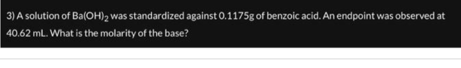 3) A solution of Ba(OH)2 was standardized against 0.1175g of benzoic acid. An endpoint was observed at
40.62 mL. What is the molarity of the base?