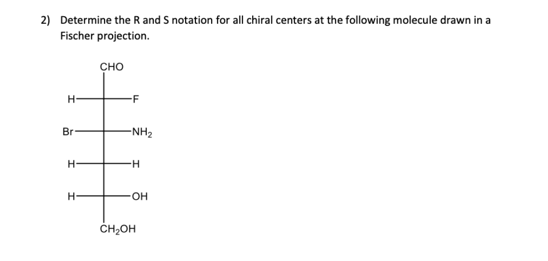 2) Determine the R and S notation for all chiral centers at the following molecule drawn in a
Fischer projection.
H
Br
H-
H-
CHO
-F
-NH₂
H
OH
CH₂OH