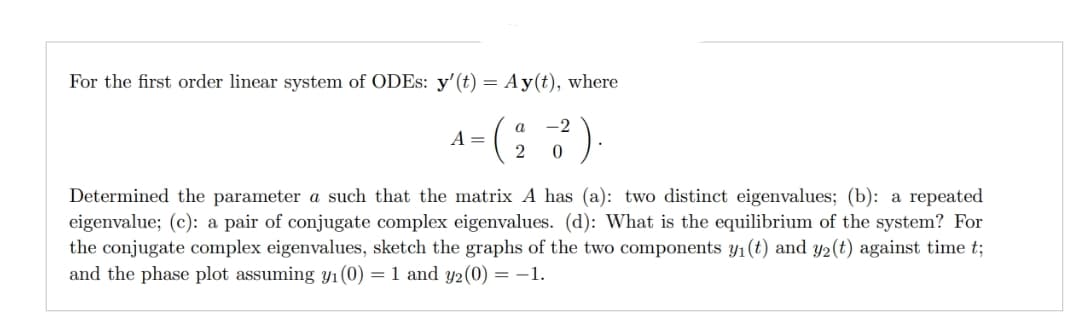 For the first order linear system of ODEs: y' (t) = Ay(t), where
a -2
2 0
A =
Determined the parameter a such that the matrix A has (a): two distinct eigenvalues; (b): a repeated
eigenvalue; (c): a pair of conjugate complex eigenvalues. (d): What is the equilibrium of the system? For
the conjugate complex eigenvalues, sketch the graphs of the two components y₁ (t) and y2 (t) against time t;
and the phase plot assuming y₁ (0) = 1 and y2(0) = −1.