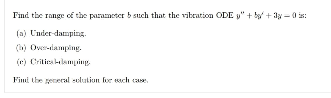 Find the range of the parameter b such that the vibration ODE y" +by' + 3y = 0 is:
(a) Under-damping.
(b) Over-damping.
(c) Critical-damping.
Find the general solution for each case.