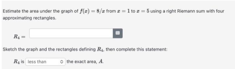 Estimate the area under the graph of f(x) = 8/x from x = 1 to z = 5 using a right Riemann sum with four
approximating rectangles.
R₁ =
Sketch the graph and the rectangles defining R4, then complete this statement:
R4 is less than
the exact area, A.