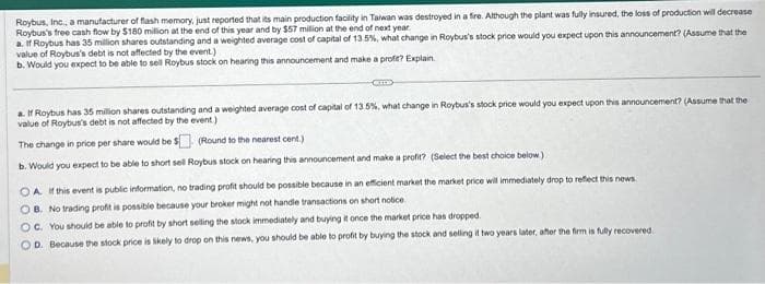 Roybus, Inc., a manufacturer of flash memory, just reported that its main production facility in Taiwan was destroyed in a fire. Although the plant was fully insured, the loss of production will decrease
Roybus's free cash flow by $180 million at the end of this year and by $57 million at the end of next year.
a. If Roybus has 35 million shares outstanding and a weighted average cost of capital of 13.5%, what change in Roybus's stock price would you expect upon this announcement? (Assume that the
value of Roybus's debt is not affected by the event.)
b. Would you expect to be able to sell Roybus stock on hearing this announcement and make a profit? Explain.
Cm
a. If Roybus has 35 million shares outstanding and a weighted average cost of capital of 13.5%, what change in Roybus's stock price would you expect upon this announcement? (Assume that the
value of Roybus's debt is not affected by the event)
The change in price per share would be $
(Round to the nearest cent.)
b. Would you expect to be able to short sell Roybus stock on hearing this announcement and make a profit? (Select the best choice below)
OA. If this event is public information, no trading profit should be possible because in an efficient market the market price will immediately drop to reflect this news
OB. No trading profit is possible because your broker might not handle transactions on short notice.
OC. You should be able to profit by short selling the stock immediately and buying it once the market price has dropped.
OD. Because the stock price is likely to drop on this news, you should be able to profit by buying the stock and selling it two years later, after the firm is fully recovered.