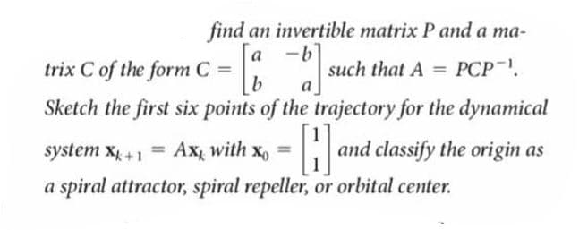 find an invertible matrix P and a ma-
a -b
trix C of the form C =
such that A = PCP-.
a
%3D
Sketch the first six points of the trajectory for the dynamical
system x +1 = Ax with
and classify the origin as
%3D
%3D
a spiral attractor, spiral repeller, or orbital center.
