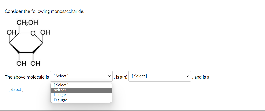 Consider the following monosaccharide:
CH2OH
OH
O. OH
ОН ОН
The above molecule is [ Select ]
, is a(n) [ Select ]
, and is a
[ Select ]
[ Select ]
neither
L sugar
D sugar
