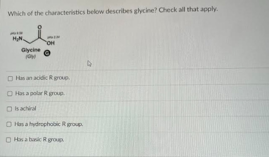 Which of the characteristics below describes glycine? Check all that apply.
8.50
H₂N.
pa 2:34
OH
Glycine
(Gly)
Has an acidic R group.
Has a polar R group.
Is achiral
O Has a hydrophobic R group.
Has a basic R group.