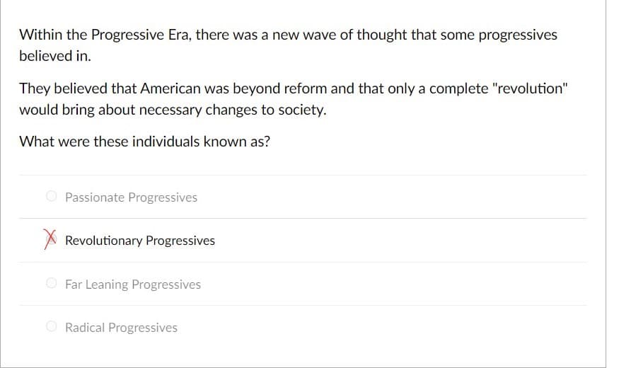 Within the Progressive Era, there was a new wave of thought that some progressives
believed in.
They believed that American was beyond reform and that only a complete "revolution"
would bring about necessary changes to society.
What were these individuals known as?
O Passionate Progressives
A Revolutionary Progressives
O Far Leaning Progressives
O Radical Progressives
