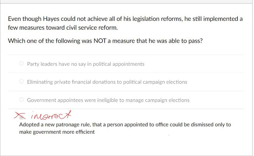 Even though Hayes could not achieve all of his legislation reforms, he still implemented a
few measures toward civil service reform.
Which one of the following was NOT a measure that he was able to pass?
O Party leaders have no say in political appointments
O Eliminating private financial donations to political campaign elections
Government appointees were ineligible to manage campaign elections
X inorrect
Adopted a new patronage rule, that a person appointed to office could be dismissed only to
make government more efficient
