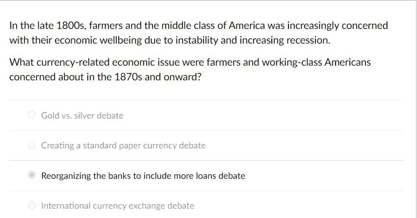 In the late 1800s, farmers and the middle class of America was increasingly concerned
with their economic wellbeing due to instability and increasing recession.
What currency-related economic issue were farmers and working-class Americans
concerned about in the 1870s and onward?
Gold vs. silver debate
Creating a standard paper currency debate
Reorganizing the banks to include more loans debate
International currency exchange debate
