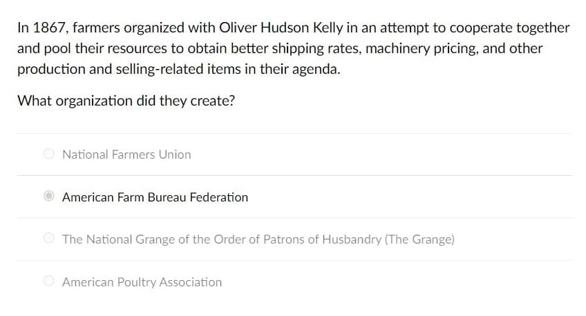 In 1867, farmers organized with Oliver Hudson Kelly in an attempt to cooperate together
and pool their resources to obtain better shipping rates, machinery pricing, and other
production and selling-related items in their agenda.
What organization did they create?
O National Farmers Union
American Farm Bureau Federation
The National Grange of the Order of Patrons of Husbandry (The Grange)
American Poultry Association
