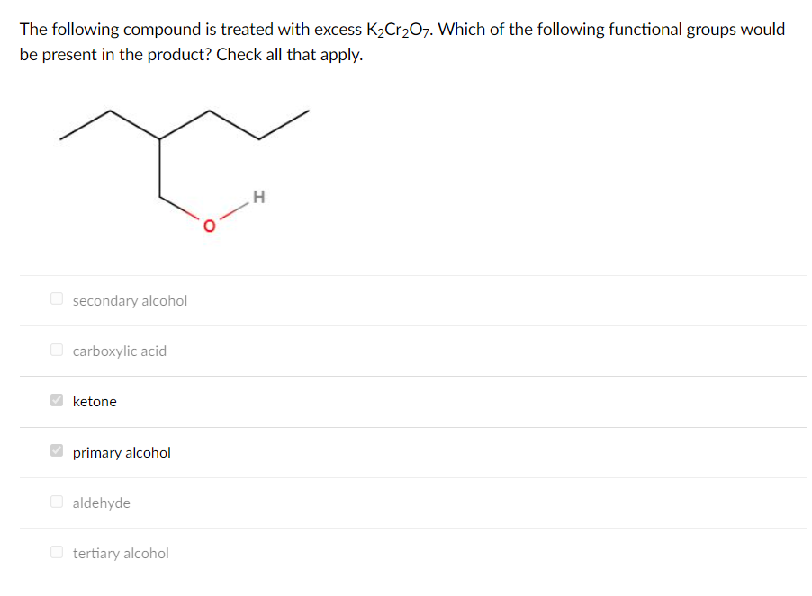 The following compound is treated with excess K2Cr207. Which of the following functional groups would
be present in the product? Check all that apply.
H.
O secondary alcohol
O carboxylic acid
ketone
primary alcohol
O aldehyde
O tertiary alcohol
