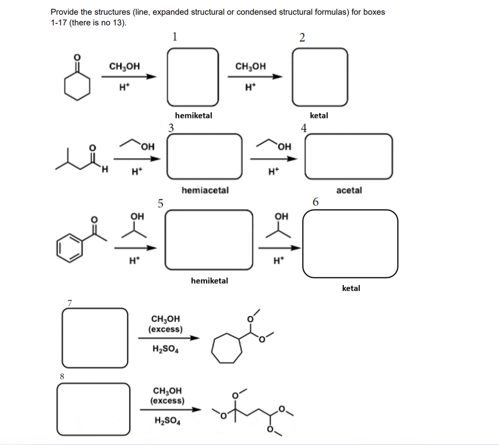 Provide the structures (line, expanded structural or condensed structural formulas) for boxes
1-17 (there is no 13).
1
2
CH;OH
CH;OH
H*
H*
hemiketal
ketal
3
OH
H.
H*
H*
hemiacetal
acetal
6.
OH
OH
H*
H*
hemiketal
ketal
CH;OH
(excess)
H2SO4
8
CH3OH
(excess)
H2SO4
